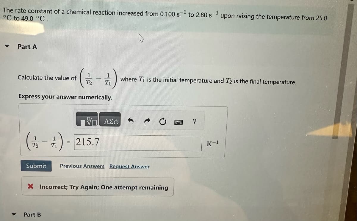 The rate constant of a chemical reaction increased from 0.100 s
°C to 49.0 °C.
Part A
Calculate the value of
1
1
T2 T1
-
Express your answer numerically.
1
1
(2-) = 215.7
T2
Part B
ΑΣΦ
Submit Previous Answers Request Answer
X Incorrect; Try Again; One attempt remaining
to 2.80 s ¹
where T₁ is the initial temperature and T2 is the final temperature.
?
upon raising the temperature from 25.0
K-1