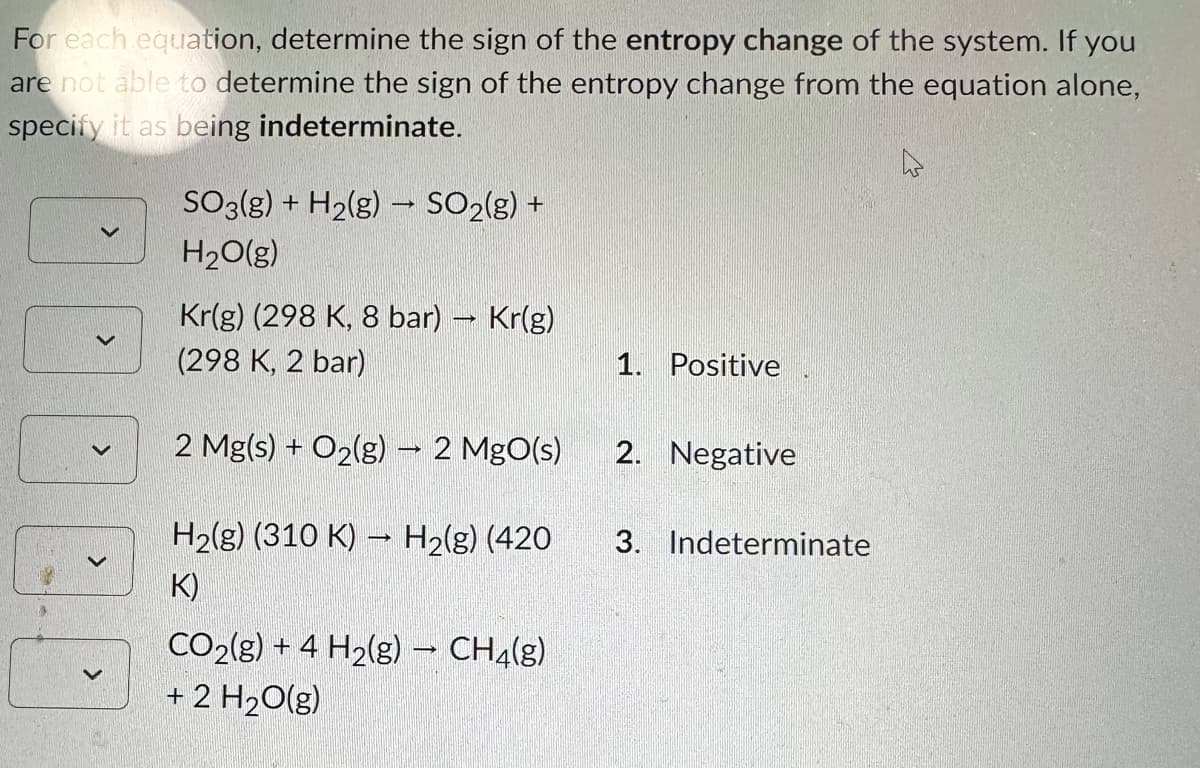 For each equation, determine the sign of the entropy change of the system. If you
are not able to determine the sign of the entropy change from the equation alone,
specify it as being indeterminate.
0.0
SO3(g) + H₂(g) → SO₂(g) +
H₂O(g)
Kr(g) (298 K, 8 bar) - Kr(g)
(298 K, 2 bar)
2 Mg(s) + O₂(g) → 2 MgO(s)
H₂(g) (310 K)→ H₂(g) (420
K)
CO2(g) + 4 H₂(g) → CH4(g)
+ 2 H₂O(g)
1. Positive
2. Negative
3. Indeterminate