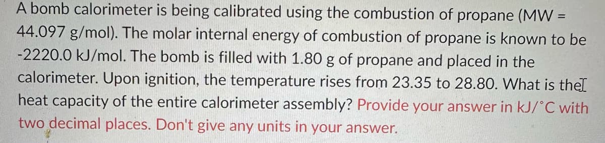 A bomb calorimeter is being calibrated using the combustion of propane (MW =
44.097 g/mol). The molar internal energy of combustion of propane is known to be
-2220.0 kJ/mol. The bomb is filled with 1.80 g of propane and placed in the
calorimeter. Upon ignition, the temperature rises from 23.35 to 28.80. What is the
heat capacity of the entire calorimeter assembly? Provide your answer in kJ/°C with
two decimal places. Don't give any units in your answer.