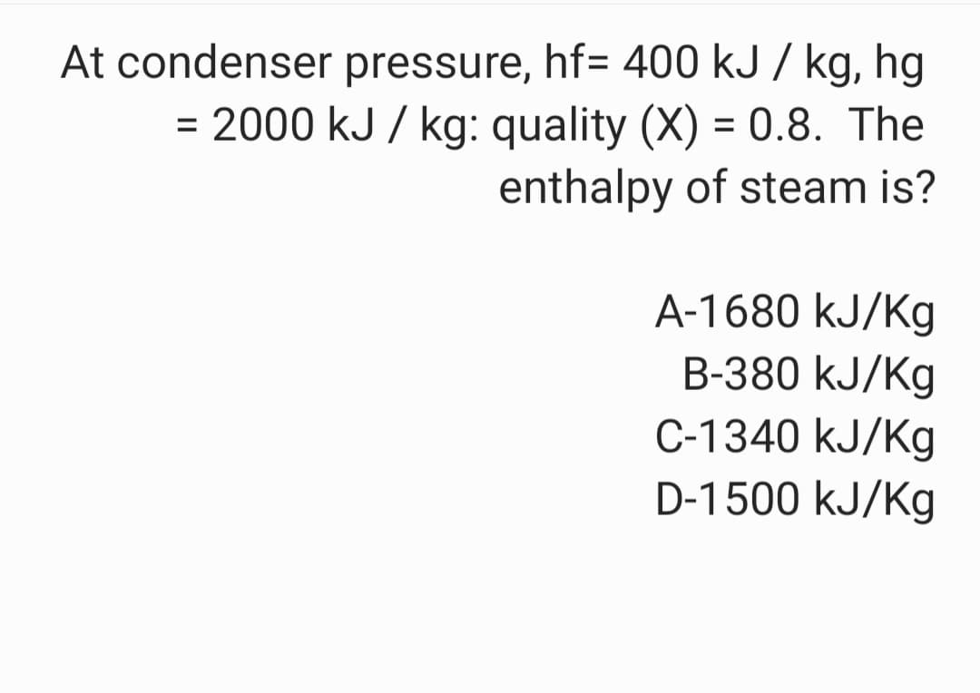 At condenser pressure, hf= 400 kJ / kg, hg
= 2000 kJ / kg: quality (X) = 0.8. The
enthalpy of steam is?
%3D
A-1680 kJ/Kg
B-380 kJ/Kg
C-1340 kJ/Kg
D-1500 kJ/Kg
