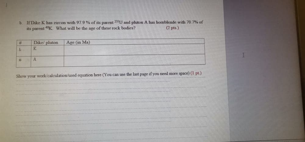 If Dike K has zircon with 97.9 % of its parent 235U and pluton A has homblende with 70.7% of
its parent 1°K What will be the age of these rock bodies?
(2 pts.)
#3
Dike/ pluton
Age (in Ma)
K
11
Show your work/calculation/used equation here (You can use the last page if you need more space) (1 pt.)

