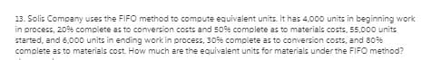 13. Solis Company uses the FIFO method to compute equivalent units. It has 4,000 units in beginning work
in process, 20% complete as to conversion costs and 50% complete as to materials costs, 55,000 units
started, and 6,000 units in ending work in process, 30% complete as to conversion costs, and 80%
complete as to materials cost. How much are the equivalent units for materials under the FIFO method?
