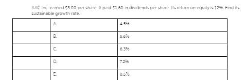 AAC Inc. earned $3.00 per share. It paid S1.60 in dividends per share. Its return on equity is 126. Find its
sustainable growth rate.
A.
4.5%
B.
5.6%
C.
6.3%
D.
7.2%
E.
8.5%
