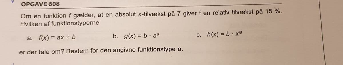 OPGAVE 608
Om en funktion f gælder, at en absolut x-tilvækst på 7 giver f en relativ tilvækst på 15 %.
Hvilken af funktionstyperne
a. f(x) = ax + b
b. g(x) = b · ax
C. h(x) = b xa
%3D
er der tale om? Bestem for den angivne funktionstype a.
