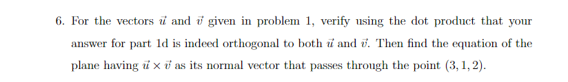 6. For the vectors i and i given in problem 1, verify using the dot product that your
answer for part ld is indeed orthogonal to both i and v. Then find the equation of the
plane having i x ở as its normal vector that passes through the point (3, 1, 2).
