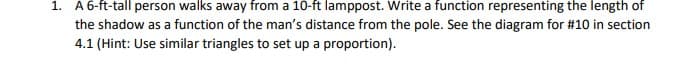 1. A6-ft-tall person walks away from a 10-ft lamppost. Write a function representing the length of
the shadow as a function of the man's distance from the pole. See the diagram for #10 in section
4.1 (Hint: Use similar triangles to set up a proportion).
