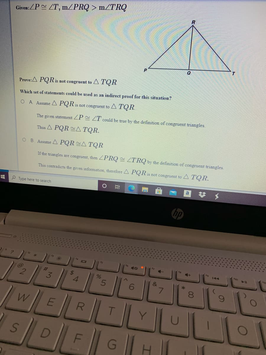 Given:ZP ZT, MZPRQ > m/TRQ
Prove:A PQR is not congruent to A TQR
Which set of statements could be used as an indirect proof for this situation?
O A. Assume A PQR:
is not congruent to A TQR.
The given statement ZP E ZT could be true by the definition of congruent triangles.
Thus A PQR A TQR.
O B. Assume A PQR A TQR
If the triangles are congruent, then ZPRQ = ZTRQ by the definition of congruent triangles.
This contradicts the given information, therefore A PQR is not congruent to A TQR.
P Type here to search
a
%23
米
fo
%23
3
4.
&
7.
W
R
DLE
FGH
00
%24
