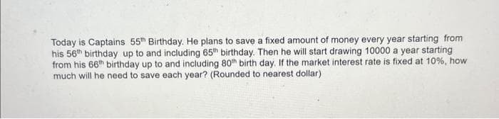 Today is Captains 55th Birthday. He plans to save a fixed amount of money every year starting from
his 56th birthday up to and including 65th birthday. Then he will start drawing 10000 a year starting
from his 66th birthday up to and including 80th birth day. If the market interest rate is fixed at 10%, how
much will he need to save each year? (Rounded to nearest dollar)