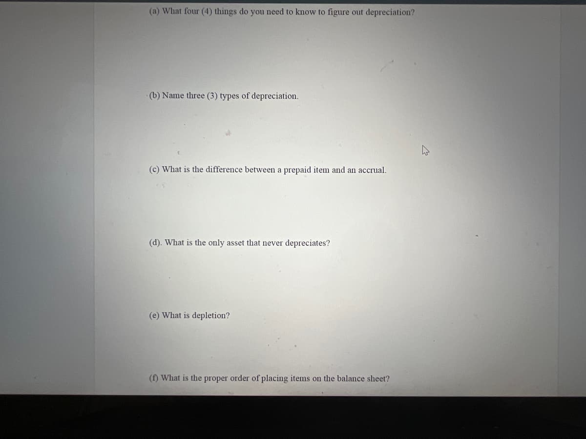 (a) What four (4) things do you need to know to figure out depreciation?
(b) Name three (3) types of depreciation.
(c) What is the difference between a prepaid item and an accrual.
(d). What is the only asset that never depreciates?
(e) What is depletion?
(f) What is the proper order of placing items on the balance sheet?