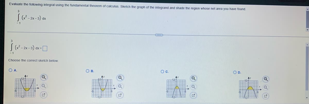 Evaluate the following integral using the fundamental theorem of calculus. Sketch the graph of the integrand and shade the region whose net area you have found.
[ (x²-2x-3) dx
-1
ja
-1
- 2x - 3) dx =
Choose the correct sketch below.
A.
Q
Q
OB.
O C.
O D.