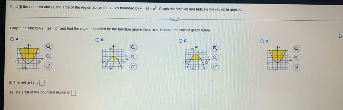 Find (1) the net area and (ii) the area of the region above the x-axis bounded by y=36-x². Graph the function and indicate the region in question.
Graph the function y = 36-x² and find the region bounded by the function above the x-axis. Choose the correct graph below.
O A.
Ay
(i) The net area is
(ii) The area of the bounded region is.
OB.
Ау
C
Q
OC.
Q
Q
G
O D.
A)
a
2
4