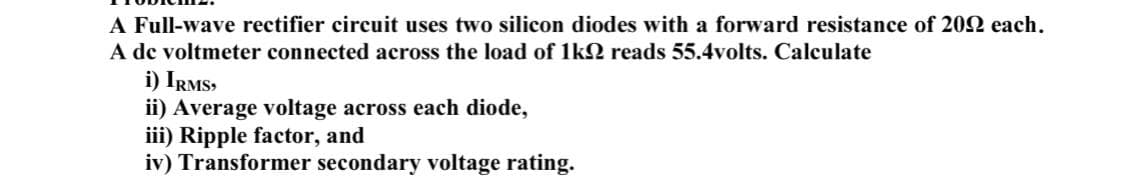 A Full-wave rectifier circuit uses two silicon diodes with a forward resistance of 202 each.
A de voltmeter connected across the load of 1k2 reads 55.4volts. Calculate
i) IRMS,
ii) Average voltage across each diode,
iii) Ripple factor, and
iv) Transformer secondary voltage rating.
