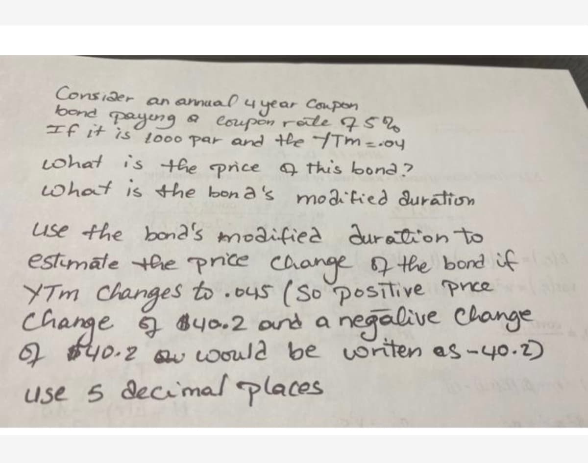 Consider
an annual4
Coupon
4year
bond payeng a coupon rate 75%
If it is 000 par and the TTm= .04
Lohat is the price Q this bona ?
what is the bon a's moaitied duration
use the bona's modified duration to
estimate the price caange the bond if
YTm Changes to .o4s (So positive prce
Change a syo.2 and a negalive Change
2 $40.2 Qu would be writen es-40.2)
of
use 5 decimal places
