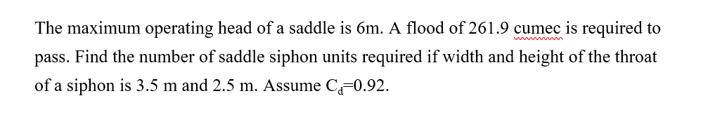 The maximum operating head of a saddle is 6m. A flood of 261.9 cumec is required to
pass. Find the number of saddle siphon units required if width and height of the throat
of a siphon is 3.5 m and 2.5 m. Assume C 0.92.