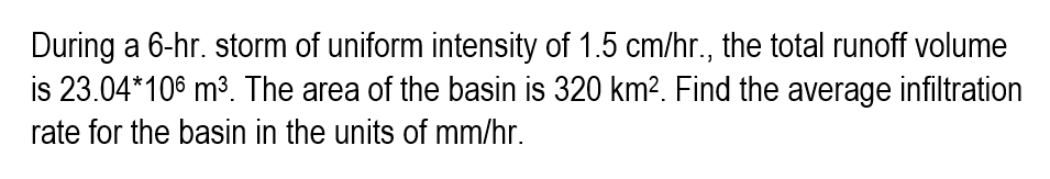 During a 6-hr. storm of uniform intensity of 1.5 cm/hr., the total runoff volume
is 23.04*106 m³. The area of the basin is 320 km². Find the average infiltration
rate for the basin in the units of mm/hr.