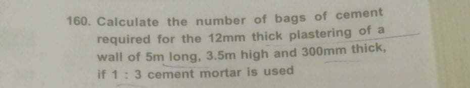 160. Calculate the number of bags of cement
required for the 12mm thick plastering of a
wall of 5m long, 3.5m high and 300mm thick,
if 1: 3 cement mortar is used