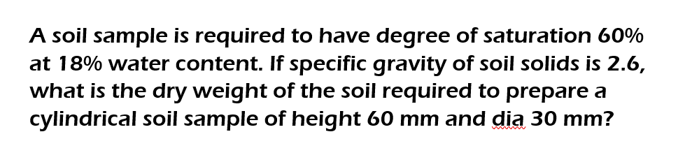 A soil sample is required to have degree of saturation 60%
at 18% water content. If specific gravity of soil solids is 2.6,
what is the dry weight of the soil required to prepare a
cylindrical soil sample of height 60 mm and dia 30 mm?