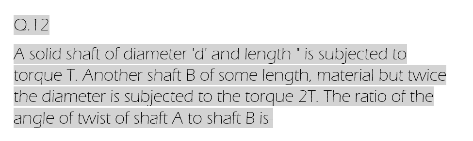 Q.12
A solid shaft of diameter 'd' and length " is subjected to
torque T. Another shaft B of some length, material but twice
the diameter is subjected to the torque 2T. The ratio of the
angle of twist of shaft A to shaft B is-