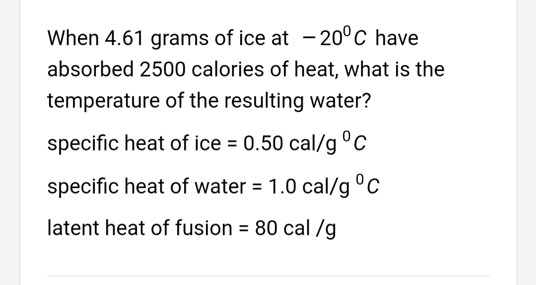 When 4.61 grams of ice at - 20°C have
absorbed 2500 calories of heat, what is the
temperature of the resulting water?
specific heat of ice = 0.50 cal/g°c
specific heat of water = 1.0 cal/g °C
latent heat of fusion = 80 cal /g
