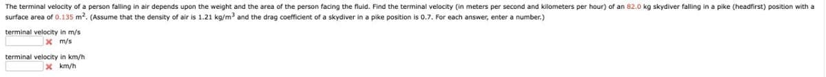 The terminal velocity of a person falling in air depends upon the weight and the area of the person facing the fluid. Find the terminal velocity (in meters per second and kilometers per hour) of an 82.0 kg skydiver falling in a pike (headfirst) position with a
surface area of 0.135 m². (Assume that the density of air is 1.21 kg/m³ and the drag coefficient of a skydiver in a pike positioni 0.7. For each answer, enter a number.)
terminal
velocity in m/s
x m/s
terminal velocity in km/h
X km/h