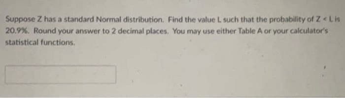 Suppose Z has a standard Normal distribution. Find the value L such that the probability of Z < Lis
20.9%. Round your answer to 2 decimal places. You may use either Table A or your calculator's
statistical functions.