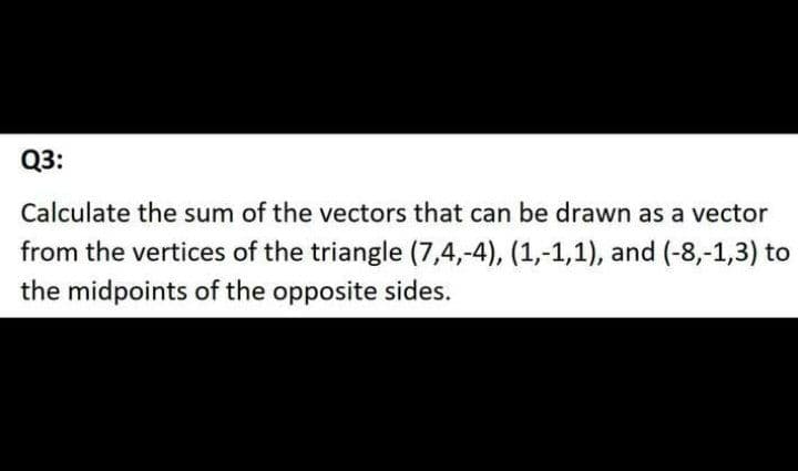 Q3:
Calculate the sum of the vectors that can be drawn as a vector
from the vertices of the triangle (7,4,-4), (1,-1,1), and (-8,-1,3) to
the midpoints of the opposite sides.
