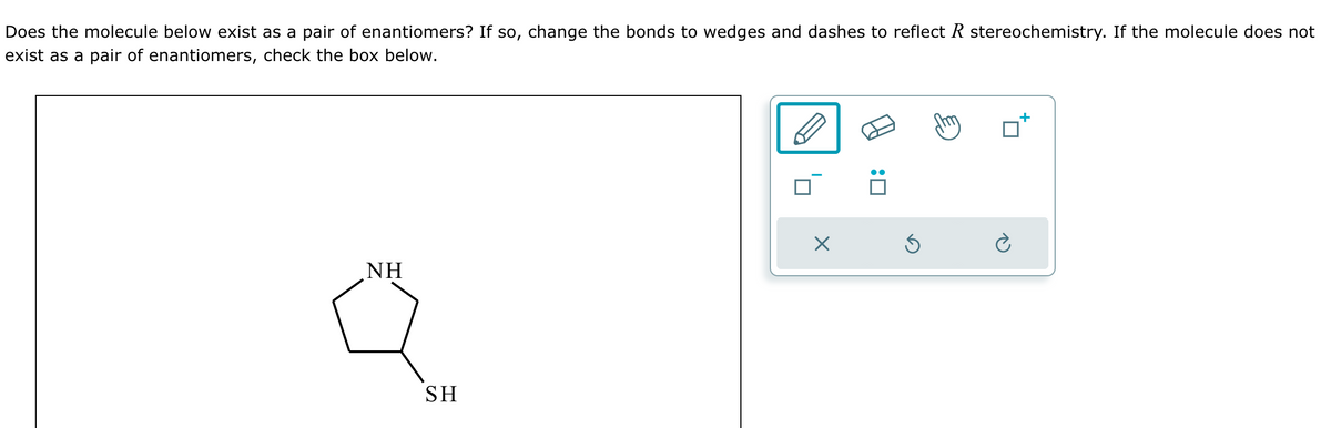 Does the molecule below exist as a pair of enantiomers? If so, change the bonds to wedges and dashes to reflect R stereochemistry. If the molecule does not
exist as a pair of enantiomers, check the box below.
NH
SH
: ☐
G