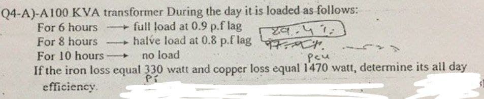 Q4-A)-A100 KVA transformer During the day it is loaded as follows:
For 6 hours full load at 0.9 p.f lag
For 8 hours
४व.५ १.
- halve load at 0.8 p.f lag 7 .
-
For 10 hours
no load
pcu
If the iron loss equal 330 watt and copper loss equal 1470 watt, determine its all day
efficiency.
Pi
