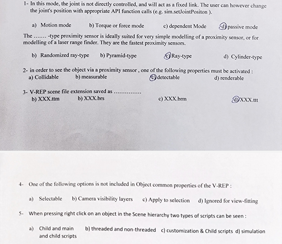 1- In this mode, the joint is not directly controlled, and will act as a fixed link. The user can however change
the joint's position with appropriate API function calls (e.g. sim.setJointPositon).
b) Torque or force mode
c) dependent Mode
a) Motion mode
passive mode
The-type proximity sensor is ideally suited for very simple modelling of a proximity sensor, or for
modelling of a laser range finder. They are the fastest proximity sensors.
b) Randomized ray-type b) Pyramid-type
Ray-type
d) Cylinder-type
2- in order to see the object via a proximity sensor, one of the following properties must be activated:
a) Collidable
b) measurable
3- V-REP scene file extension saved as
detectable
d) renderable
b) XXX.ttm
b) XXX.brs
c) XXX.brm
XXX.ttt
4- One of the following options is not included in Object common properties of the V-REP:
a) Selectable b) Camera visibility layers
c) Apply to selection d) Ignored for view-fitting
5- When pressing right click on an object in the Scene hierarchy two types of scripts can be seen:
a) Child and main
and child scripts
b) threaded and non-threaded c) customization & Child scripts d) simulation