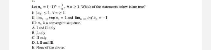 Let a, = (-1)" +, vn21. Which of the statements below is/are true?
I: |a,|< 2, Vn 2 1
II: lim, - sup a, = 1 and lim, o inf a, = -1
III: a, is a convergent sequence.
A. I and II only
B. I only
C. I I only
D. I, II and III
E. None of the above.
