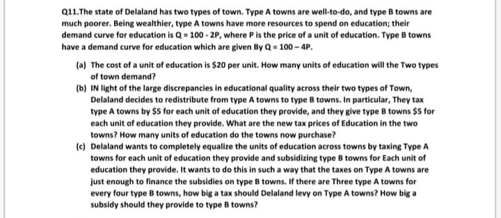 Q11.The state of Delaland has two types of town. Type A towns are well-to-do, and type B towns are
much poorer. Being wealthier, type A towns have more resources to spend on education; their
demand curve for education is Q = 100 - 2P, where P is the price of a unit of education. Type B towns
have a demand curve for education which are given By Q = 100 - 4P.
(a) The cost of a unit of education is $20 per unit. How many units of education will the Two types
of town demand?
(b) IN light of the large discrepancies in educational quality across their two types of Town,
Delaland decides to redistribute from type A towns to type B towns. In particular, They tax
type A towns by $5 for each unit of education they provide, and they give type B towns $5 for
each unit of education they provide. What are the new tax prices of Education in the two
towns? How many units of education do the towns now purchase?
(c) Delaland wants to completely equalize the units of education across towns by taxing Type A
towns for each unit of education they provide and subsidizing type B towns for Each unit of
education they provide. It wants to do this in such a way that the taxes on Type A towns are
just enough to finance the subsidies on type B towns. If there are Three type A towns for
every four type B towns, how big a tax should Delaland levy on Type A towns? How big a
subsidy should they provide to type B towns?
t of
