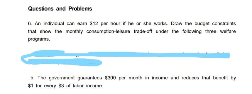 Questions and Problems
6. An individual can earn $12 per hour if he or she works. Draw the budget constraints
that show the monthly consumption-leisure trade-off under the following three welfare
programs.
b. The government guarantees $300 per month in income and reduces that benefit by
$1 for every $3 of labor income.
