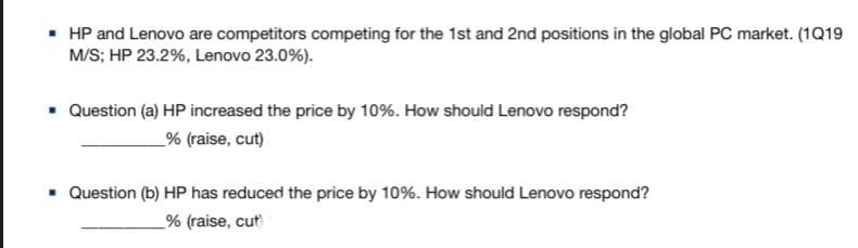 • HP and Lenovo are competitors competing for the 1st and 2nd positions in the global PC market. (1Q19
M/S; HP 23.2%, Lenovo 23.0%).
• Question (a) HP increased the price by 10%. How should Lenovo respond?
_% (raise, cut)
Question (b) HP has reduced the price by 10%. How should Lenovo respond?
% (raise, cut
