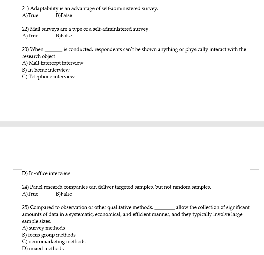 21) Adaptability is an advantage of self-administered survey.
A)True
B)False
22) Mail surveys are a type of a self-administered survey.
A)True
B)False
is conducted, respondents can't be shown anything or physically interact with the
23) When
research object
A) Mall-intercept interview
B) In-home interview
C) Telephone interview
D) In-office interview
24) Panel research companies can deliver targeted samples, but not random samples.
A)True
B)False
allow the collection of significant
25) Compared to observation or other qualitative methods,
amounts of data in a systematic, economical, and efficient manner, and they typically involve large
sample sizes.
A) survey methods
B) focus group methods
C) neuromarketing methods
D) mixed methods
