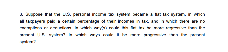 3. Suppose that the U.S. personal income tax system became a flat tax system, in which
all taxpayers paid a certain percentage of their incomes in tax, and in which there are no
exemptions or deductions. In which way(s) could this flat tax be more regressive than the
present U.S. system? In which ways could it be more progressive than the present
system?
