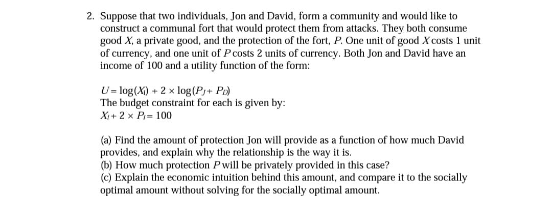 2. Suppose that two individuals, Jon and David, form a community and would like to
construct a communal fort that would protect them from attacks. They both consume
good X, a private good, and the protection of the fort, P. One unit of good X costs 1 unit
of currency, and one unit of P costs 2 units of currency. Both Jon and David have an
income of 100 and a utility function of the form:
U= log(X) + 2 × log(Pj+ PD)
The budget constraint for each is given by:
X+ 2 x P= 100
(a) Find the amount of protection Jon will provide as a function of how much David
provides, and explain why the relationship is the way it is.
(b) How much protection P will be privately provided in this case?
(c) Explain the economic intuition behind this amount, and compare it to the socially
optimal amount without solving for the socially optimal amount.
