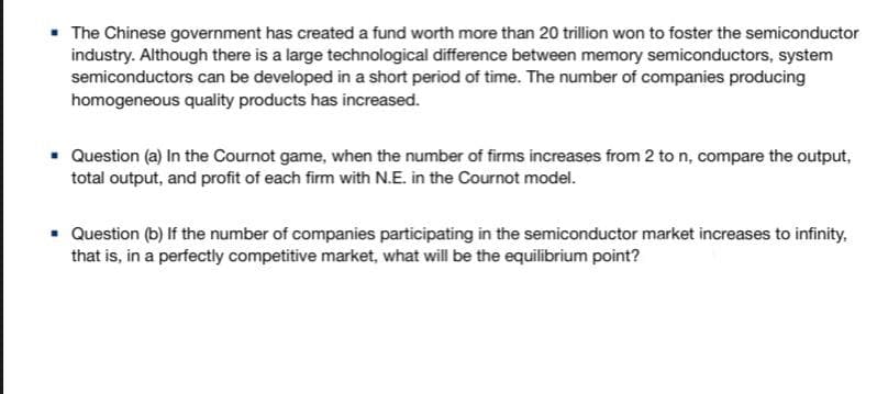 • The Chinese government has created a fund worth more than 20 trillion won to foster the semiconductor
industry. Although there is a large technological difference between memory semiconductors, system
semiconductors can be developed in a short period of time. The number of companies producing
homogeneous quality products has increased.
• Question (a) In the Cournot game, when the number of firms increases from 2 to n, compare the output,
total output, and profit of each firm with N.E. in the Cournot model.
• Question (b) If the number of companies participating in the semiconductor market increases to infinity,
that is, in a perfectly competitive market, what will be the equilibrium point?
