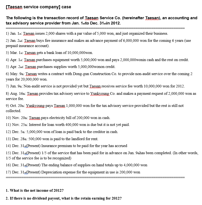 [Taesan service company] case
The following is the transaction record of Taesan Service Co. (hereinafter Taesan), an accounting and
tax advisory service provider from Jan. 1sto Dec. 31stin 2012.
1) Jan. 1st: Taesan issues 2,000 shares with a par value of 5,000 won, and just organized their business.
2) Jan. 2nd: Taesan buys fire insurance and makes an advance payment of 6,000,000 won for the coming 6 years (use
prepaid insurance account).
3) Mar. 1st: Taesan gets a bank loan of 10,000,000won.
4) Apr. 1st: Taesan purchases equipment worth 5,000,000 won and pays 2,000,000wonin cash and the rest on credit.
5) Apr. 2nd: Taesan purchases supplies worth 5,000,000wonon credit.
6) May. 9th: Taesan writes a contract with Dong-gun Construction Co. to provide non-audit service over the coming 2
years for 20,000,000 won.
7) Jun. 9th: Non-audit service is not provided yet but Taesan receives service fee worth 10,000,000 won for 2012.
8) Aug. 16th: Taesa provides tax advisory service to Yunkvoung Co. and makes a payment request of 2,000,000 won as
service fee.
9) Oct. 20th: Yunkvoung pays Taesan 1,000,000 won for the tax advisory service provided but the rest is still not
collected.
10) Nov. 20a: Taesan pays electricity bill of 200,000 won in cash.
11) Nov. 25th: Interest for loan worth 400,000 won is due but it is not yet paid.
12) Dec. Sth: 5,000,000 won of loan is paid back to the creditor in cash.
13) Dec. 28h: 500,000 won is paid to the landlord for rent.
14) Dec. 31g(Present) Insurance premium to be paid for the year has accrued
15) Dec. 31(Present) 1/5 of the service that has been paid for in advance on Jun. 9tahas been completed. (In other words,
1/5 of the service fee is to be recognized)
16) Dec. 31(Present) The ending balance of supplies on hand totals up to 4,000,000 won
17) Dec. 31(Present) Depreciation expense for the equipment in use is 200,000 won
1. What is the net income of 2012?
2. If there is no dividend payout, what is the retain earning for 2012?
