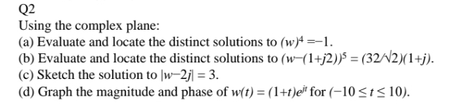 Q2
Using the complex plane:
(a) Evaluate and locate the distinct solutions to (w)4 =-1.
(b) Evaluate and locate the distinct solutions to (w-(1+j2))5 = (32//2)(1+j).
(c) Sketch the solution to |w-2j| = 3.
(d) Graph the magnitude and phase of w(t) = (1+t)e* for (-10 <t< 10).
