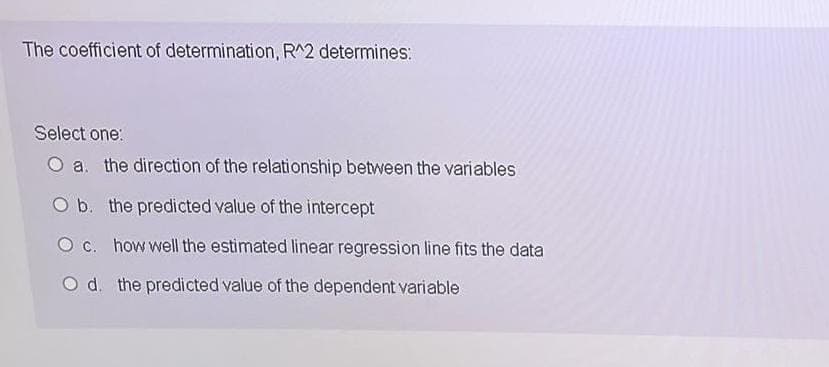 The coefficient of determination, R^2 determines:
Select one:
O a. the direction of the relationship between the variables
O b. the predicted value of the intercept
O c. how well the estimated linear regression line fits the data
O d. the predicted value of the dependent variable