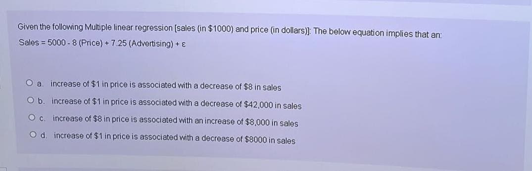 Given the following Multiple linear regression [sales (in $1000) and price (in dollars)]: The below equation implies that an:
Sales 5000-8 (Price) + 7.25 (Advertising) +
O a. increase of $1 in price is associated with a decrease of $8 in sales
O b. increase of $1 in price is associated with a decrease of $42,000 in sales
O c. increase of $8 in price is associated with an increase of $8,000 in sales
O d. increase of $1 in price is associated with a decrease of $8000 in sales