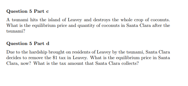 Question 5 Part c
A tsunami hits the island of Leavey and destroys the whole crop of coconuts.
What is the equilibrium price and quantity of coconuts in Santa Clara after the
tsunami?
Question 5 Part d
Due to the hardship brought on residents of Leavey by the tsunami, Santa Clara
decides to remove the $1 tax in Leavey. What is the equilibrium price in Santa
Clara, now? What is the tax amount that Santa Clara collects?