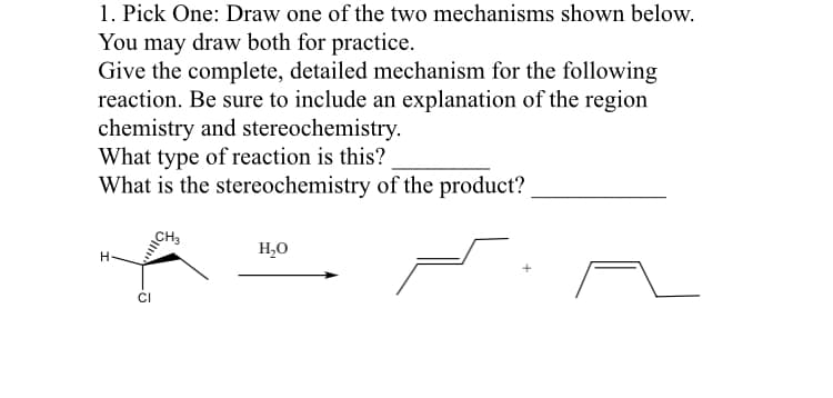 1. Pick One: Draw one of the two mechanisms shown below.
You may draw both for practice.
Give the complete, detailed mechanism for the following
reaction. Be sure to include an explanation of the region
chemistry and stereochemistry.
What type of reaction is this?
What is the stereochemistry of the product?
CH
H.
H,0
CI
