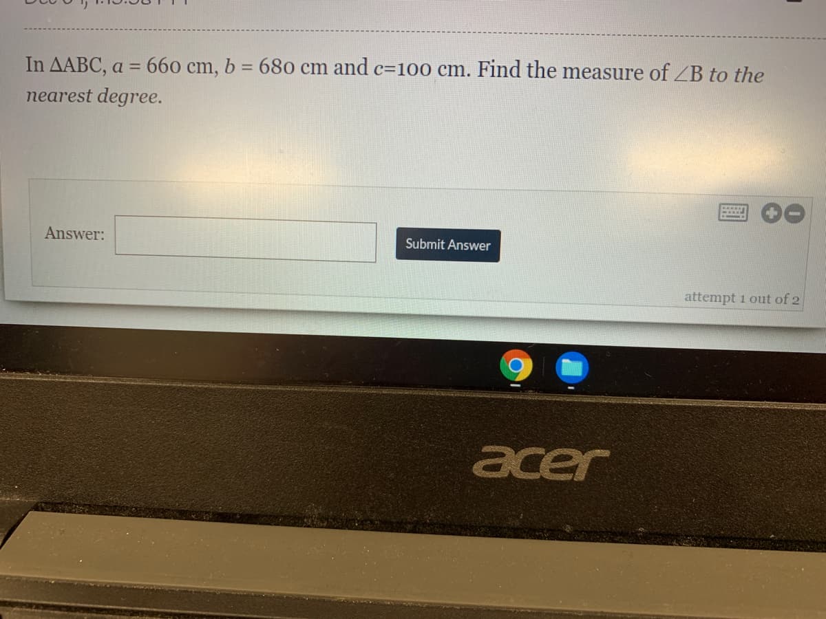 In AABC, a = 660 cm, b = 680 cm and c=100 cm. Find the measure of ZB to the
nearest degree.
Answer:
Submit Answer
attempt 1 out of 2
acer
