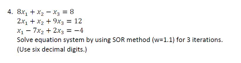 4. 8х1 + х2 —- Хз —
8 =
2x1 + x2 + 9x3 = 12
7x2 + 2хз
Solve equation system by using SOR method (w=1.1) for 3 iterations.
Х1 — — — 4
(Use six decimal digits.)
