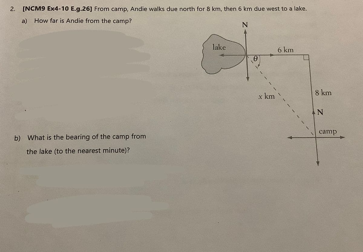 2. [NCM9 Ex4-10 E.g.26] From camp, Andie walks due north for 8 km, then 6 km due west to a lake.
a) How far is Andie from the camp?
N
b) What is the bearing of the camp from
the lake (to the nearest minute)?
lake
0
6 km
x km \
8 km
AN
camp