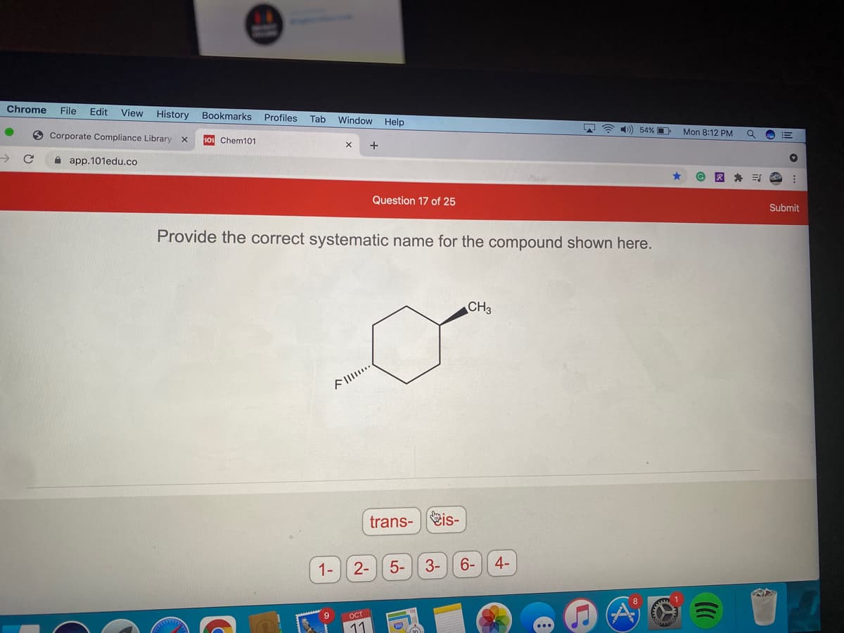 Chrome
File
Edit
View
History
Bookmarks Profiles
Tab Window
Help
O Corporate Compliance Library
) 54% O
Mon 8:12 PM
!!
101 Chem101
A app.101edu.co
Question 17 of 25
Submit
Provide the correct systematic name for the compound shown here.
CH3
trans-is-
1-
2-
5-
3-
6-
4-
9
OCT
