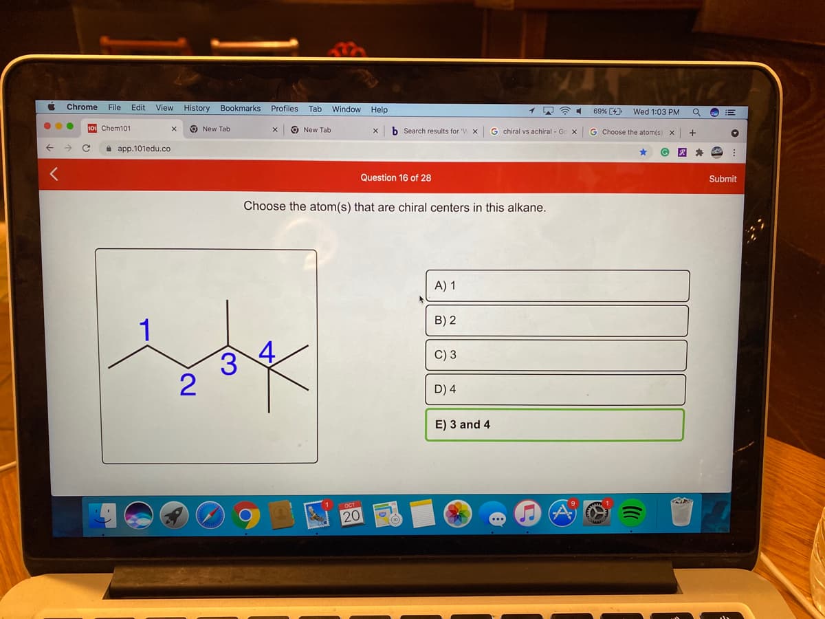 Chrome
File Edit
View History Bookmarks Profiles Tab Window Help
69% (4)
Wed 1:03 PM
1o Chem101
O New Tab
O New Tab
b Search results for 'W x
G chiral vs achiral - Go x
G Choose the atom(s)
i app.101edu.co
Question 16 of 28
Submit
Choose the atom(s) that are chiral centers in this alkane.
A) 1
B) 2
1
4.
C) 3
D) 4
E) 3 and 4
20
