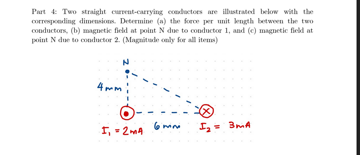 Part 4: Two straight current-carrying conductors are illustrated below with the
corresponding dimensions. Determine (a) the force per unit length between the two
conductors, (b) magnetic field at point N due to conductor 1, and (c) magnetic field at
point N due to conductor 2. (Magnitude only for all items)
4 mm
(X)
6ini
= 3miA
%3D
I, = 2mA
%3D
