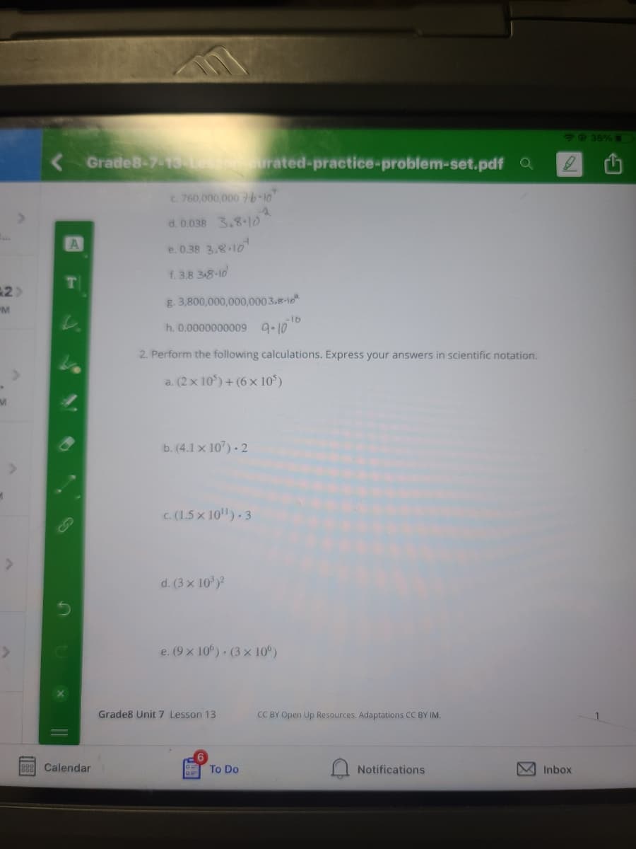 49 35%
Grade8-7-13 urated-practice-problem-set.pdf Q
c. 760,000,000 76-1
d. 0.038 3.8-1d
e. 0.38 3.8-10
f. 3.8 38-10
g. 3,800,000,000,000 3.8-10"
"M
-16
h. 0.0000000009 9-10
2. Perform the following calculations. Express your answers in scientific notation.
a. (2 x 10) + (6 x 10)
b. (4.1 x 107) - 2
C. (1.5 x 10). 3
d. (3 x 10)?
e. (9 x 10°) (3 x 10°)
Grade8 Unit 7 Lesson 13
CC BY Open Up Resources. Adaptations CC BY IM.
Calendar
To Do
Notifications
V Inbox
